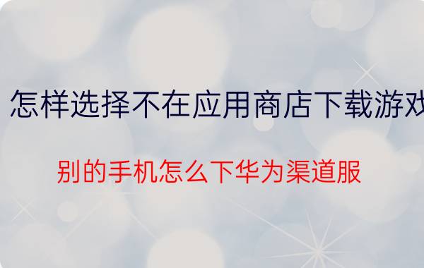 怎样选择不在应用商店下载游戏 别的手机怎么下华为渠道服？